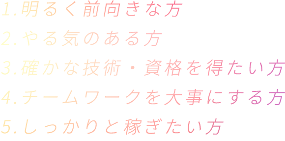 1.明るく前向きな方 2.やる気のある方 3.確かな技術・資格を得たい方 4.チームワークを大事にする方 5.しっかりと稼ぎた